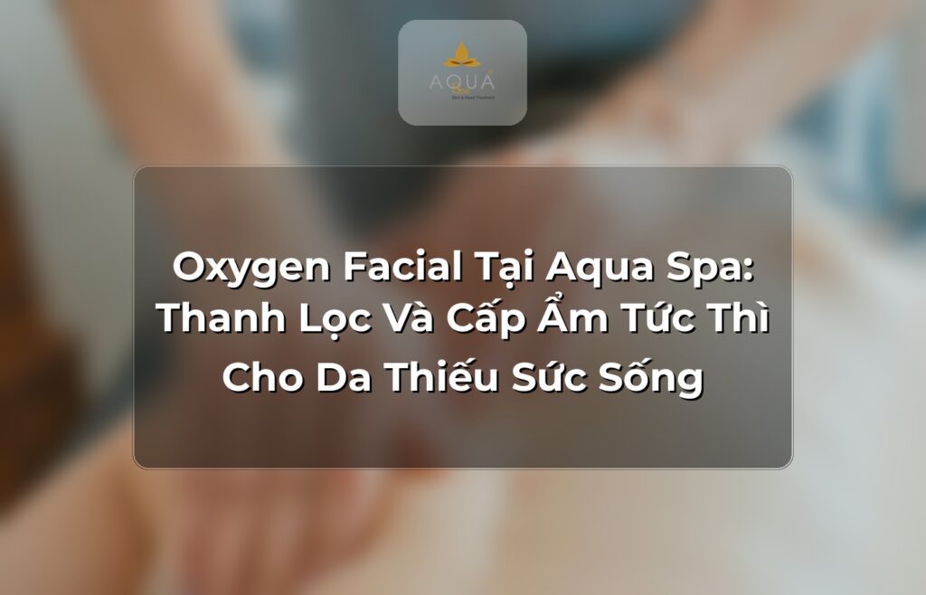Oxygen Facial Tại Aqua Spa: Thanh Lọc Và Cấp Ẩm Tức Thì Cho Da Thiếu Sức Sống