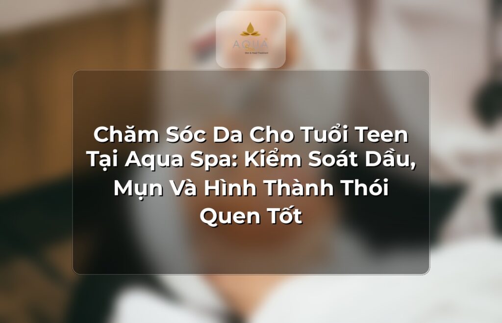 Chăm Sóc Da Cho Tuổi Teen Tại Aqua Spa: Kiểm Soát Dầu, Mụn Và Hình Thành Thói Quen Tốt
