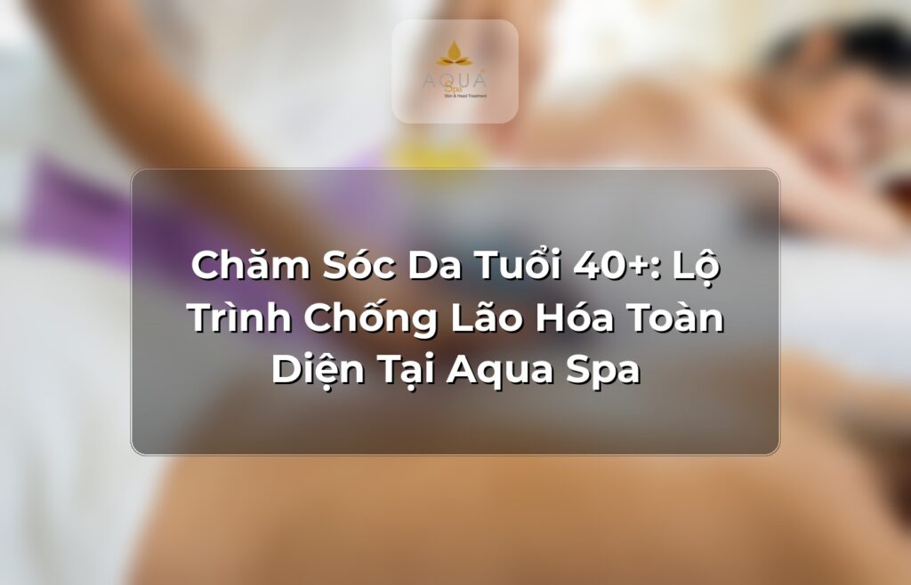 Chăm Sóc Da Tuổi 40+: Lộ Trình Chống Lão Hóa Toàn Diện Tại Aqua Spa