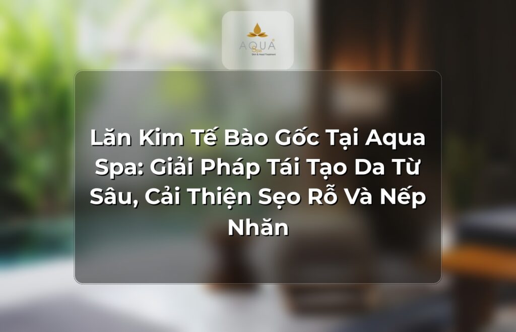 Lăn Kim Tế Bào Gốc Tại Aqua Spa: Giải Pháp Tái Tạo Da Từ Sâu, Cải Thiện Sẹo Rỗ Và Nếp Nhăn